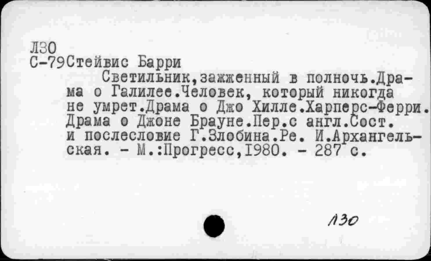 ﻿лзо
С-79Стейвис Барри
Светильник,зажженный в полночь.Драма о Галилее.Человек, который никогда не умрет.Драма о Джо Хилле.Харпере-Ферри. Драма о Джоне Брауне.Пер.с англ.Сост. и послесловие Г.Злобина.Ре. И.Архангельская. - М.:Прогресс,1980. - 287 с.
